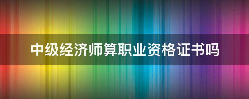 中级经济师算职业资格证书吗 中级经济师属于职业资格证书吗