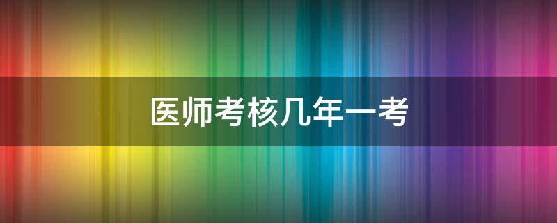 医师考核几年一考 医师考核多少年不用考核