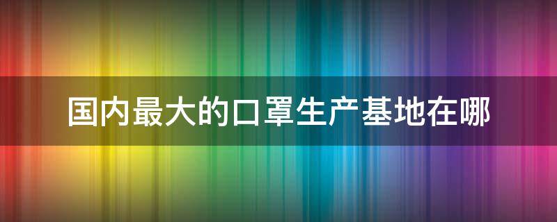 国内最大的口罩生产基地在哪 全国最大口罩生产厂在哪里