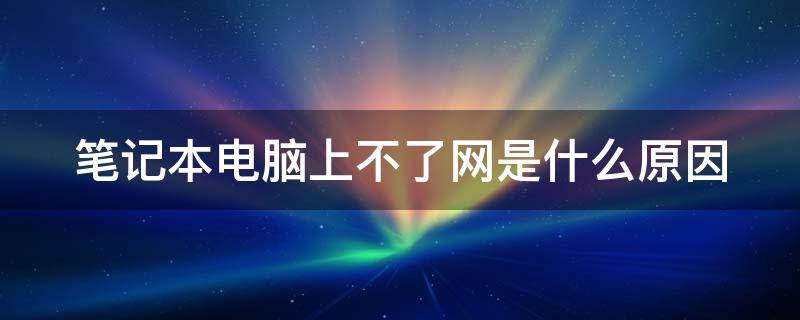 笔记本电脑上不了网是什么原因 笔记本电脑上不了网是什么原因造成的