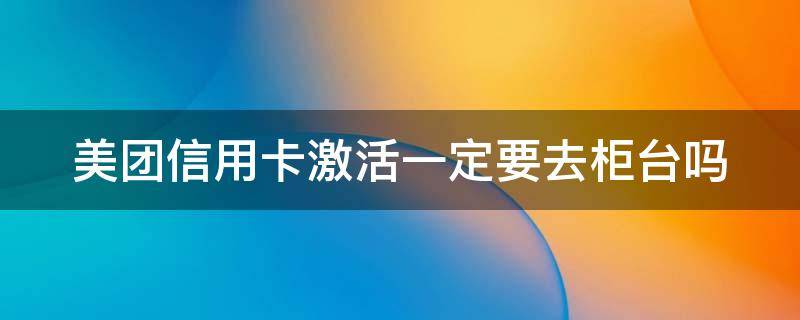 美团信用卡激活一定要去柜台吗 网上申请的美团信用卡要去银行激活吗