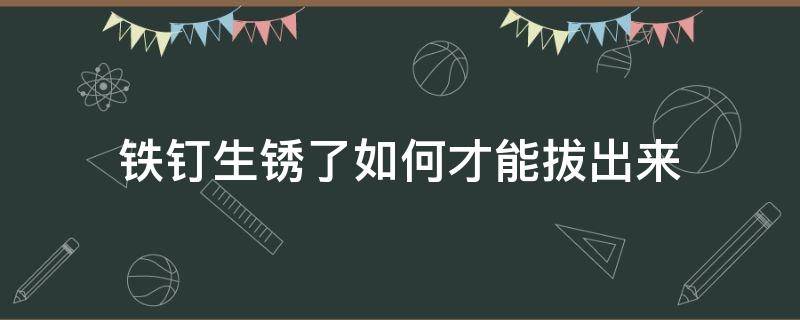 铁钉生锈了如何才能拔出来（生锈的铁钉怎么拧开）