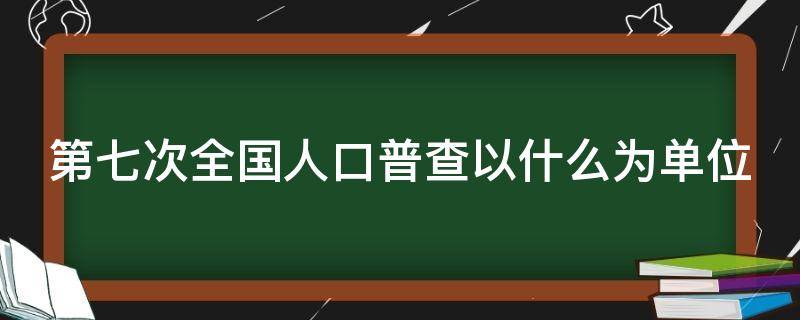 第七次全国人口普查以什么为单位 第七次全国人口普查以什么为单位进行登记