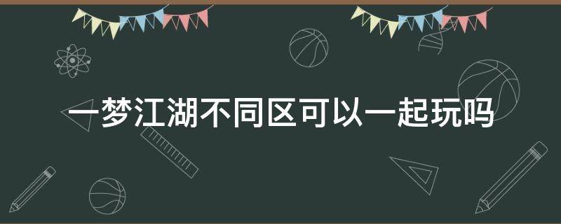 一梦江湖不同区可以一起玩吗 一梦江湖大区里不同小区能一起玩吗