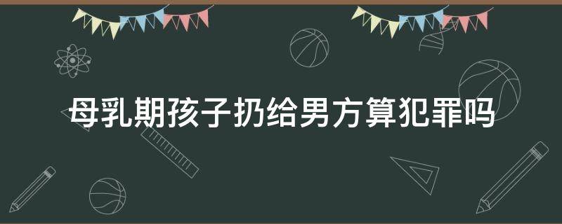 母乳期孩子扔给男方算犯罪吗（哺乳期男方抢孩子犯法吗）