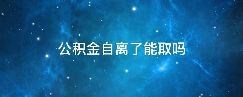 公积金自离了能取吗（住房公积金自离能取出来吗）