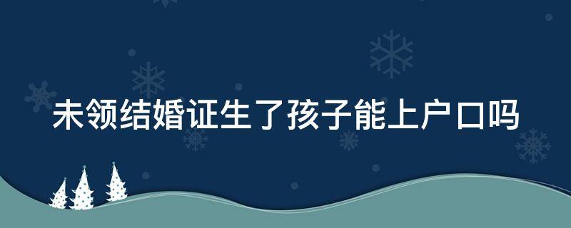 未领结婚证生了孩子能上户口吗 没有领结婚证生了小孩