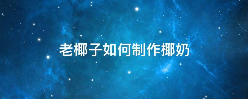 老椰子如何制作椰奶 老椰子怎么做椰奶