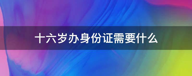 十六岁办身份证需要什么 十六岁以下办身份证需要什么