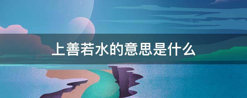 上善若水的意思是什么 上善若水的意思是什么意思啊 新闻