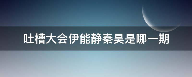 吐槽大会伊能静秦昊是哪一期 秦昊伊能静吐糟大会