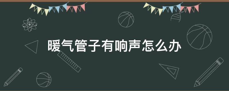 暖气管子有响声怎么办（暖气管子响怎么处理）