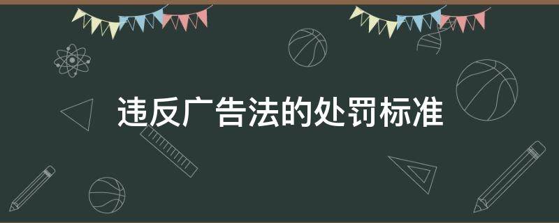 违反广告法的处罚标准 广告法违规处罚