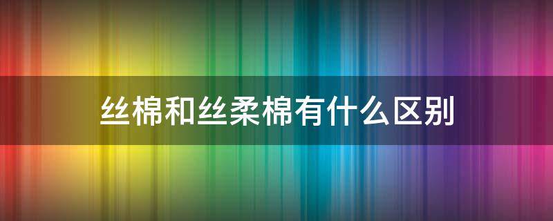 丝棉和丝柔棉有什么区别（丝柔棉和纯棉有什么区别）