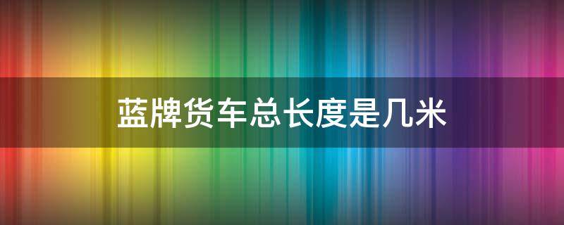 蓝牌货车总长度是几米 蓝牌货车最大的是多长多宽