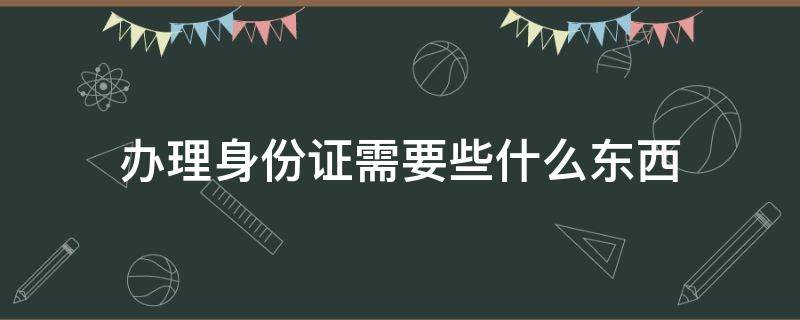 办理身份证需要些什么东西 办理身份证都需要拿什么东西