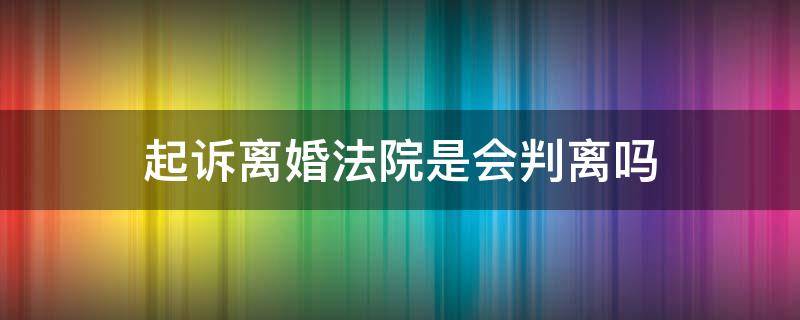 起诉离婚法院是会判离吗（起诉离婚法院一定会判离吗）