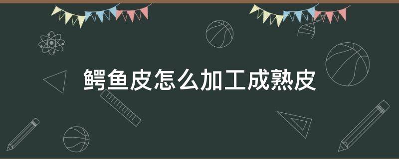 鳄鱼皮怎么加工成熟皮 鳄鱼皮如何加工