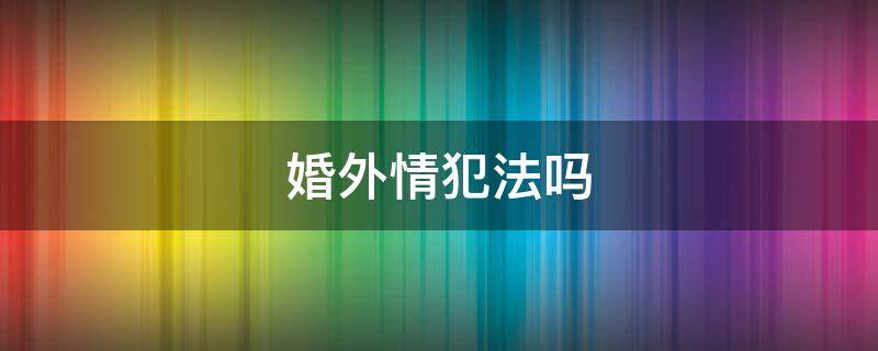 婚外情犯法吗 婚外情犯法吗会判刑吗