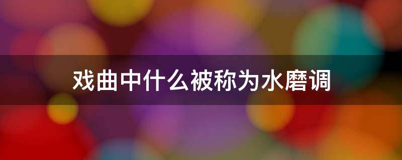 戏曲中什么被称为水磨调（在地方戏曲中被称为水磨调的是什么）