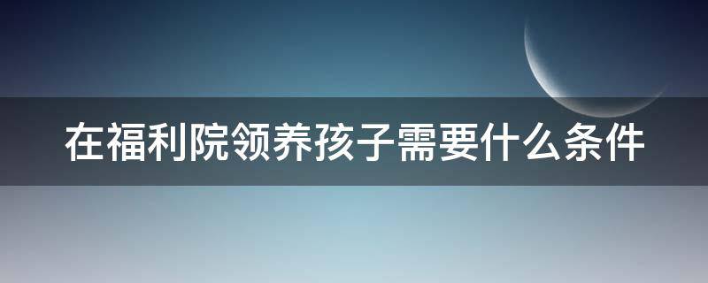 在福利院领养孩子需要什么条件（在福利院领养孩子需要什么条件才能领）