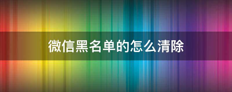 微信黑名单的怎么清除 微信里黑名单怎样彻底清除