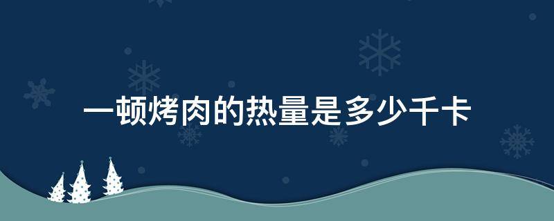 一顿烤肉的热量是多少千卡（一顿烤牛肉的热量是多少千卡）