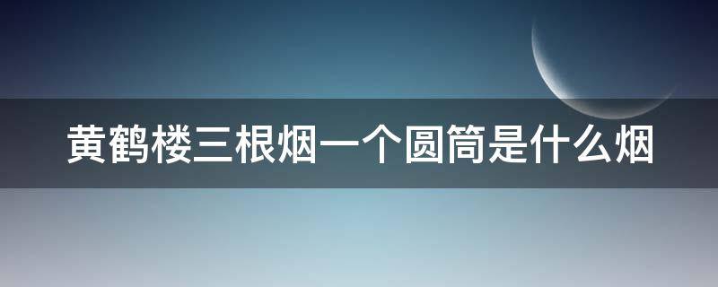 黄鹤楼三根烟一个圆筒是什么烟（黄鹤楼一个小盒里面有三根烟）