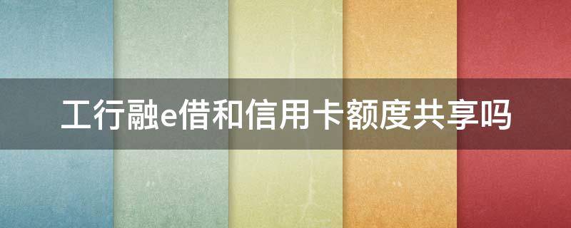 工行融e借和信用卡额度共享吗（工银融e借额度与信用卡）