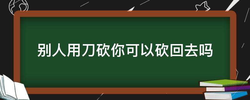 别人用刀砍你可以砍回去吗 别人用刀砍你可以砍回去吗2021