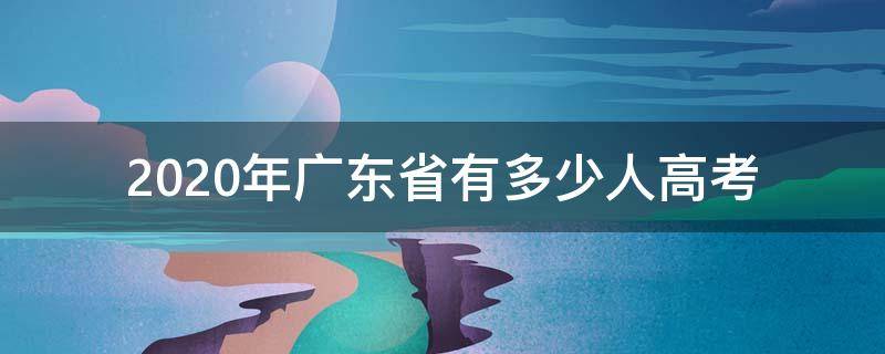 2020年广东省有多少人高考 2020年广东省高考人数是多少人