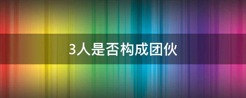 3人是否构成团伙 三人是否构成团伙