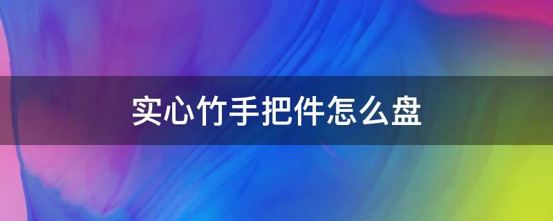 实心竹手把件怎么盘 实心竹手把件制作