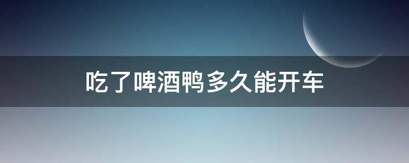 吃了啤酒鸭多久能开车（吃啤酒鸭后多久可开车?）