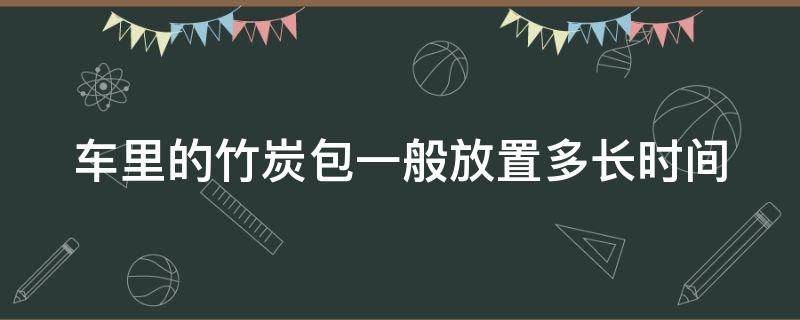 车里的竹炭包一般放置多长时间（车里的竹炭包一般放置多长时间更换）