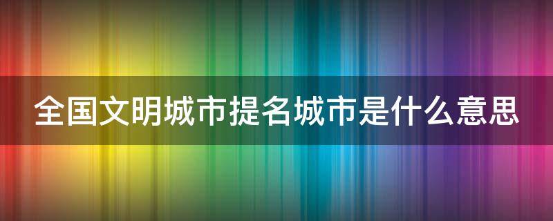 全国文明城市提名城市是什么意思（全国文明城市提名名单什么意思）