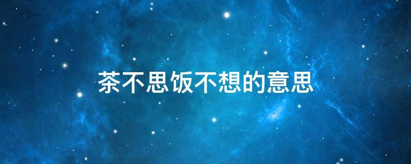 茶不思饭不想的意思（想念一个人茶不思饭不想的意思）