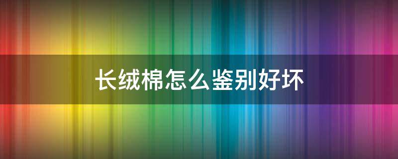 长绒棉怎么鉴别好坏 怎么辨别长绒棉花和普通棉