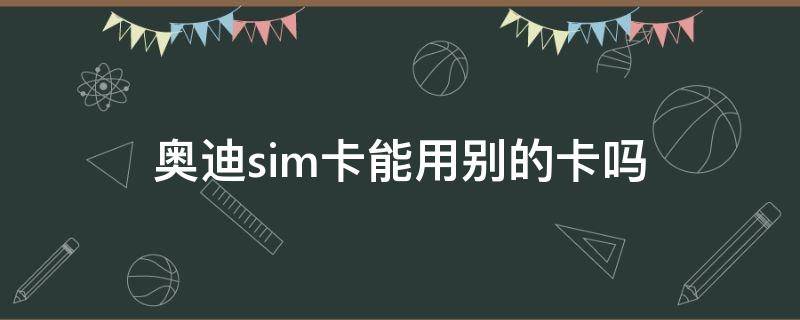 奥迪sim卡能用别的卡吗（奥迪能用自己的sim卡吗）