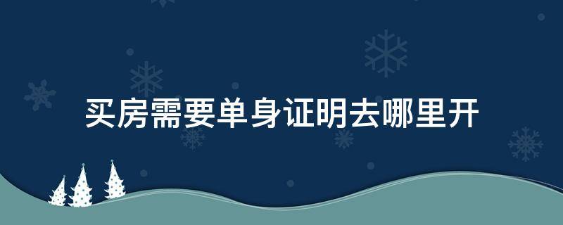 买房需要单身证明去哪里开（买房子开单身证明在哪里开）