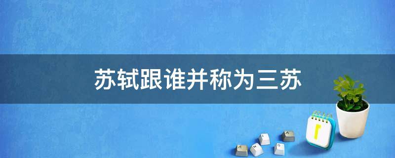 苏轼跟谁并称为三苏 苏轼和什么并称三苏