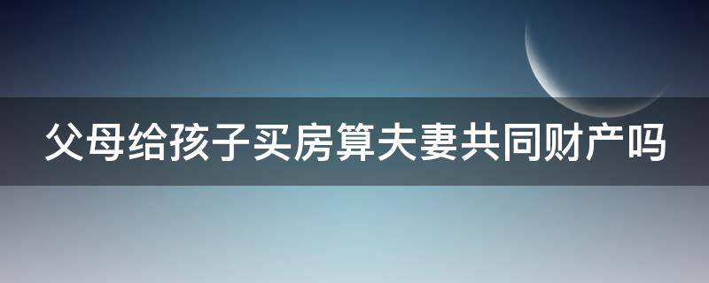 父母给孩子买房算夫妻共同财产吗 父母给孩子买房算夫妻共同财产吗怎么算