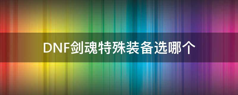 DNF剑魂特殊装备选哪个 地下城剑魂换装特殊装备选什么