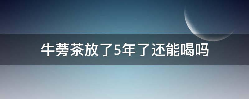 牛蒡茶放了5年了还能喝吗 牛蒡茶过期五年了还能喝吗