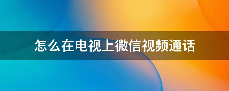 怎么在电视上微信视频通话（怎么在电视上微信视频通话后不能听）