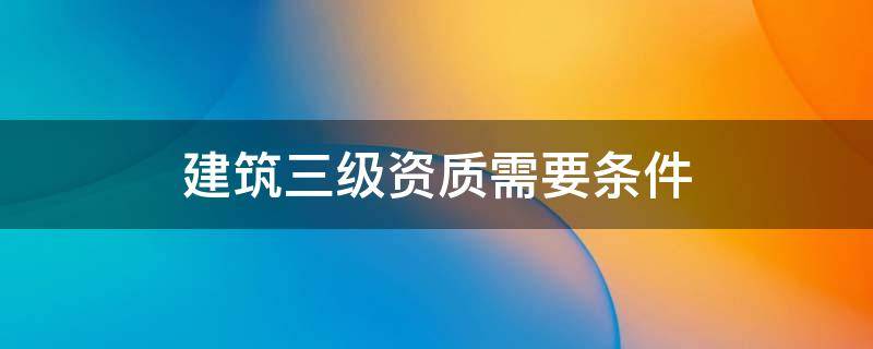 建筑三级资质需要条件 建筑资质三级要求