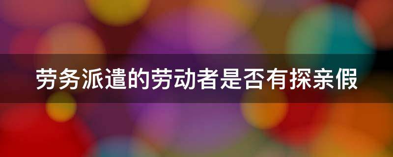 劳务派遣的劳动者是否有探亲假 劳务派遣的劳动者是否有探亲假呢