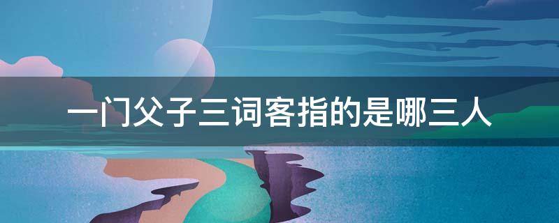 一门父子三词客指的是哪三人（一门父子三词客指的是哪三人是什么生肖）