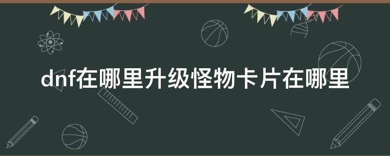 dnf在哪里升级怪物卡片在哪里 dnf去哪里升级怪物卡片