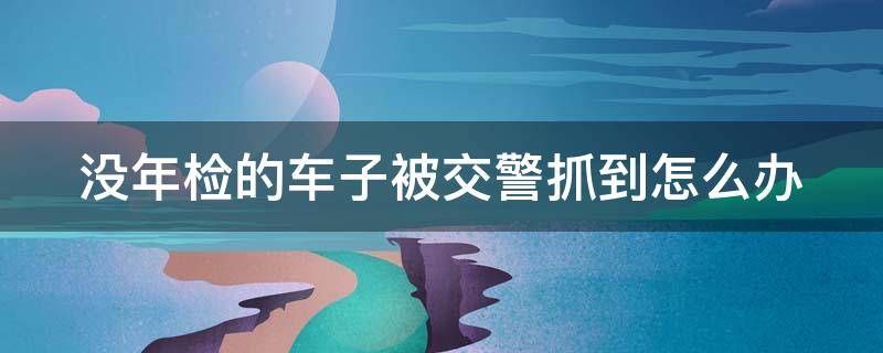 没年检的车子被交警抓到怎么办 车没年检被抓了怎么办